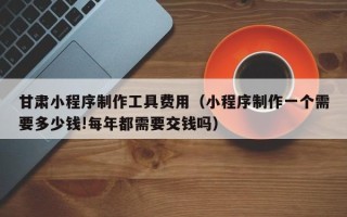 桂平甘肃小程序制作工具费用（小程序制作一个需要多少钱!每年都需要交钱吗）